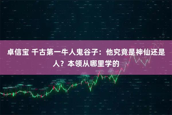 卓信宝 千古第一牛人鬼谷子:他究竟是神仙还是人?本领从哪里学的