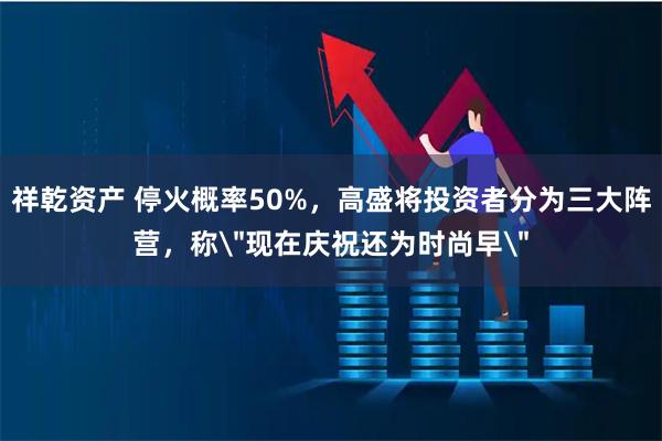 祥乾资产 停火概率50%,高盛将投资者分为三大阵营,称