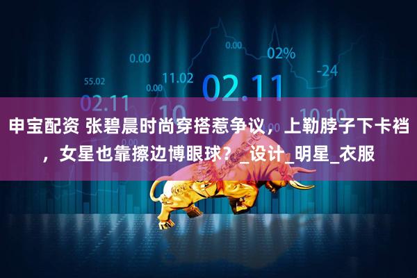 申宝配资 张碧晨时尚穿搭惹争议,上勒脖子下卡裆,女星也靠擦边博眼球?_设计_明星_衣服